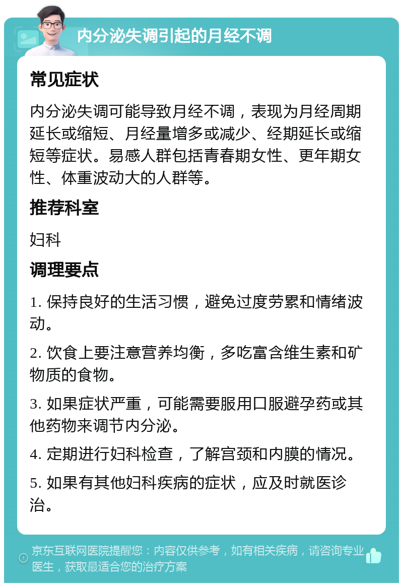 内分泌失调引起的月经不调 常见症状 内分泌失调可能导致月经不调，表现为月经周期延长或缩短、月经量增多或减少、经期延长或缩短等症状。易感人群包括青春期女性、更年期女性、体重波动大的人群等。 推荐科室 妇科 调理要点 1. 保持良好的生活习惯，避免过度劳累和情绪波动。 2. 饮食上要注意营养均衡，多吃富含维生素和矿物质的食物。 3. 如果症状严重，可能需要服用口服避孕药或其他药物来调节内分泌。 4. 定期进行妇科检查，了解宫颈和内膜的情况。 5. 如果有其他妇科疾病的症状，应及时就医诊治。