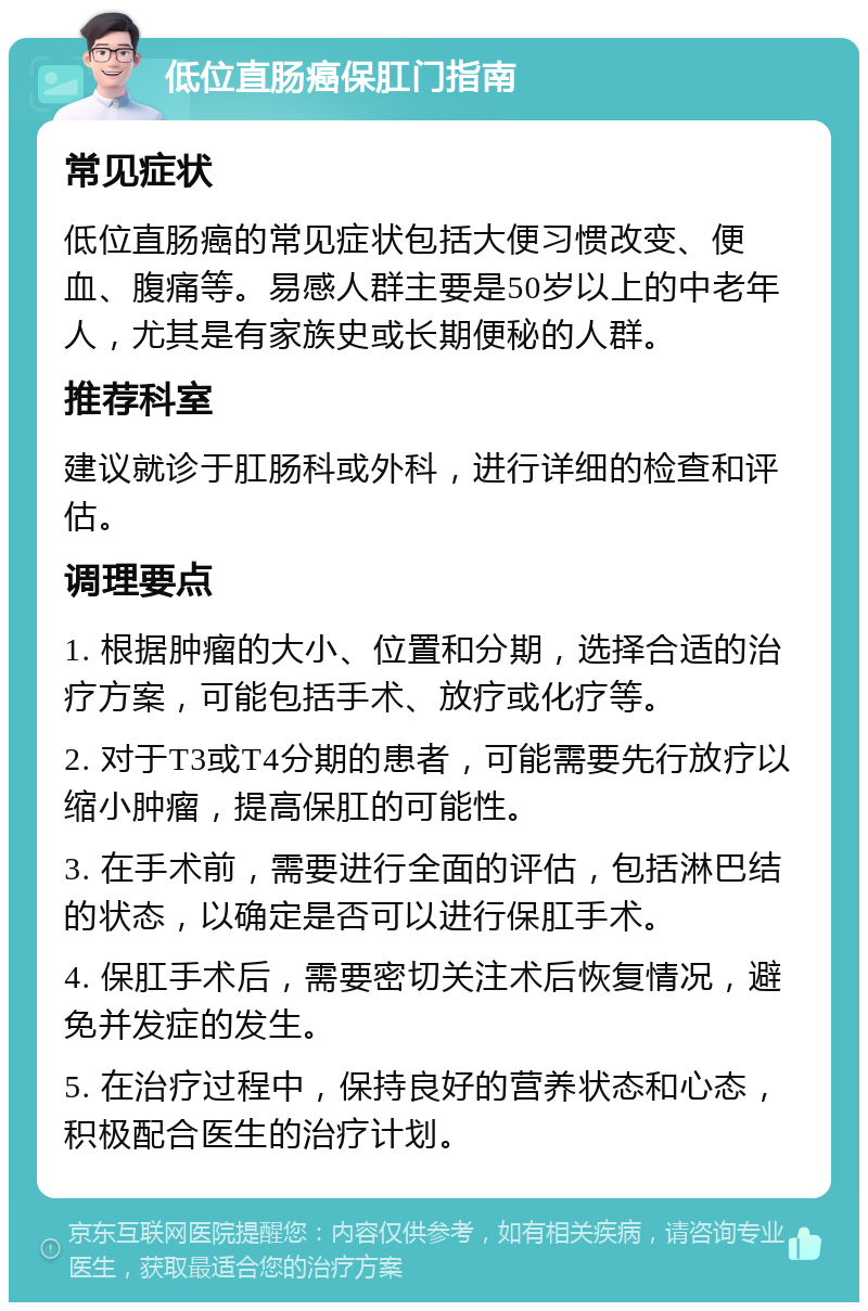 低位直肠癌保肛门指南 常见症状 低位直肠癌的常见症状包括大便习惯改变、便血、腹痛等。易感人群主要是50岁以上的中老年人，尤其是有家族史或长期便秘的人群。 推荐科室 建议就诊于肛肠科或外科，进行详细的检查和评估。 调理要点 1. 根据肿瘤的大小、位置和分期，选择合适的治疗方案，可能包括手术、放疗或化疗等。 2. 对于T3或T4分期的患者，可能需要先行放疗以缩小肿瘤，提高保肛的可能性。 3. 在手术前，需要进行全面的评估，包括淋巴结的状态，以确定是否可以进行保肛手术。 4. 保肛手术后，需要密切关注术后恢复情况，避免并发症的发生。 5. 在治疗过程中，保持良好的营养状态和心态，积极配合医生的治疗计划。