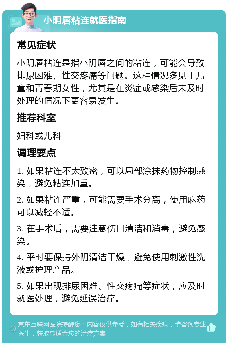 小阴唇粘连就医指南 常见症状 小阴唇粘连是指小阴唇之间的粘连，可能会导致排尿困难、性交疼痛等问题。这种情况多见于儿童和青春期女性，尤其是在炎症或感染后未及时处理的情况下更容易发生。 推荐科室 妇科或儿科 调理要点 1. 如果粘连不太致密，可以局部涂抹药物控制感染，避免粘连加重。 2. 如果粘连严重，可能需要手术分离，使用麻药可以减轻不适。 3. 在手术后，需要注意伤口清洁和消毒，避免感染。 4. 平时要保持外阴清洁干燥，避免使用刺激性洗液或护理产品。 5. 如果出现排尿困难、性交疼痛等症状，应及时就医处理，避免延误治疗。