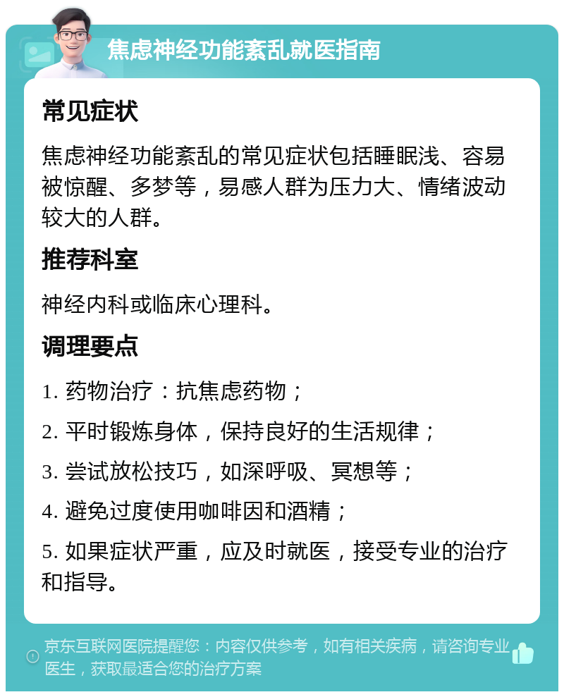 焦虑神经功能紊乱就医指南 常见症状 焦虑神经功能紊乱的常见症状包括睡眠浅、容易被惊醒、多梦等，易感人群为压力大、情绪波动较大的人群。 推荐科室 神经内科或临床心理科。 调理要点 1. 药物治疗：抗焦虑药物； 2. 平时锻炼身体，保持良好的生活规律； 3. 尝试放松技巧，如深呼吸、冥想等； 4. 避免过度使用咖啡因和酒精； 5. 如果症状严重，应及时就医，接受专业的治疗和指导。