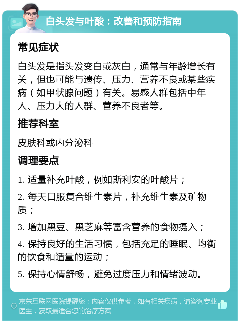 白头发与叶酸：改善和预防指南 常见症状 白头发是指头发变白或灰白，通常与年龄增长有关，但也可能与遗传、压力、营养不良或某些疾病（如甲状腺问题）有关。易感人群包括中年人、压力大的人群、营养不良者等。 推荐科室 皮肤科或内分泌科 调理要点 1. 适量补充叶酸，例如斯利安的叶酸片； 2. 每天口服复合维生素片，补充维生素及矿物质； 3. 增加黑豆、黑芝麻等富含营养的食物摄入； 4. 保持良好的生活习惯，包括充足的睡眠、均衡的饮食和适量的运动； 5. 保持心情舒畅，避免过度压力和情绪波动。