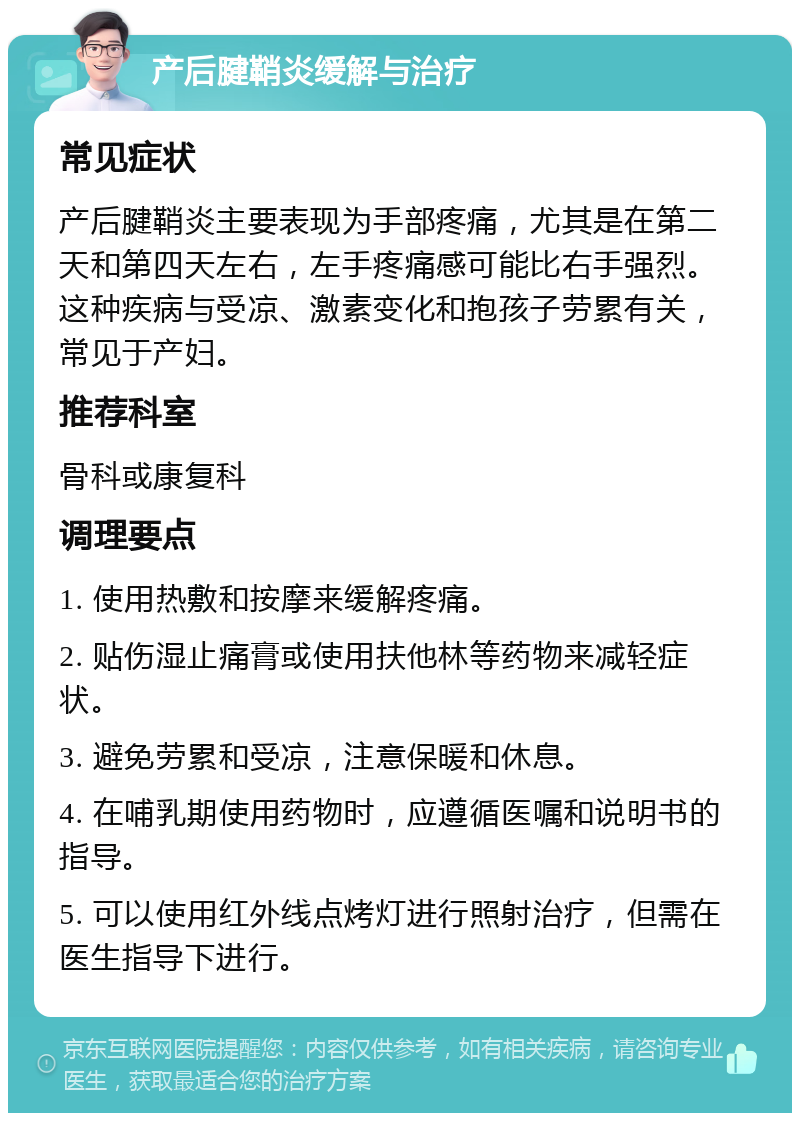 产后腱鞘炎缓解与治疗 常见症状 产后腱鞘炎主要表现为手部疼痛，尤其是在第二天和第四天左右，左手疼痛感可能比右手强烈。这种疾病与受凉、激素变化和抱孩子劳累有关，常见于产妇。 推荐科室 骨科或康复科 调理要点 1. 使用热敷和按摩来缓解疼痛。 2. 贴伤湿止痛膏或使用扶他林等药物来减轻症状。 3. 避免劳累和受凉，注意保暖和休息。 4. 在哺乳期使用药物时，应遵循医嘱和说明书的指导。 5. 可以使用红外线点烤灯进行照射治疗，但需在医生指导下进行。