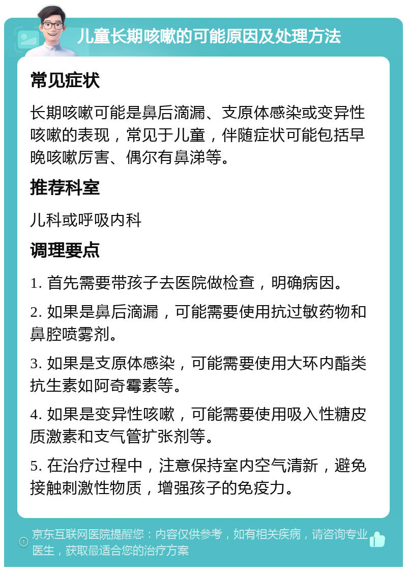 儿童长期咳嗽的可能原因及处理方法 常见症状 长期咳嗽可能是鼻后滴漏、支原体感染或变异性咳嗽的表现，常见于儿童，伴随症状可能包括早晚咳嗽厉害、偶尔有鼻涕等。 推荐科室 儿科或呼吸内科 调理要点 1. 首先需要带孩子去医院做检查，明确病因。 2. 如果是鼻后滴漏，可能需要使用抗过敏药物和鼻腔喷雾剂。 3. 如果是支原体感染，可能需要使用大环内酯类抗生素如阿奇霉素等。 4. 如果是变异性咳嗽，可能需要使用吸入性糖皮质激素和支气管扩张剂等。 5. 在治疗过程中，注意保持室内空气清新，避免接触刺激性物质，增强孩子的免疫力。