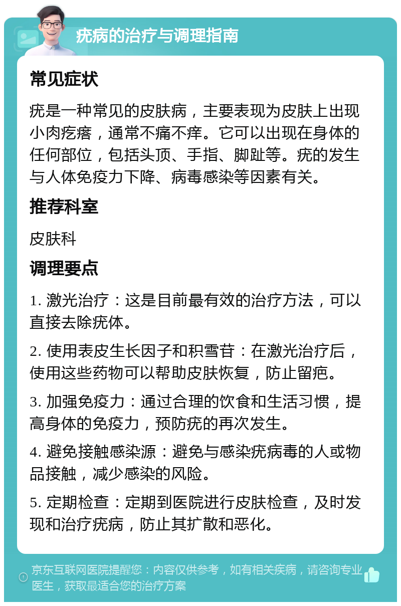 疣病的治疗与调理指南 常见症状 疣是一种常见的皮肤病，主要表现为皮肤上出现小肉疙瘩，通常不痛不痒。它可以出现在身体的任何部位，包括头顶、手指、脚趾等。疣的发生与人体免疫力下降、病毒感染等因素有关。 推荐科室 皮肤科 调理要点 1. 激光治疗：这是目前最有效的治疗方法，可以直接去除疣体。 2. 使用表皮生长因子和积雪苷：在激光治疗后，使用这些药物可以帮助皮肤恢复，防止留疤。 3. 加强免疫力：通过合理的饮食和生活习惯，提高身体的免疫力，预防疣的再次发生。 4. 避免接触感染源：避免与感染疣病毒的人或物品接触，减少感染的风险。 5. 定期检查：定期到医院进行皮肤检查，及时发现和治疗疣病，防止其扩散和恶化。