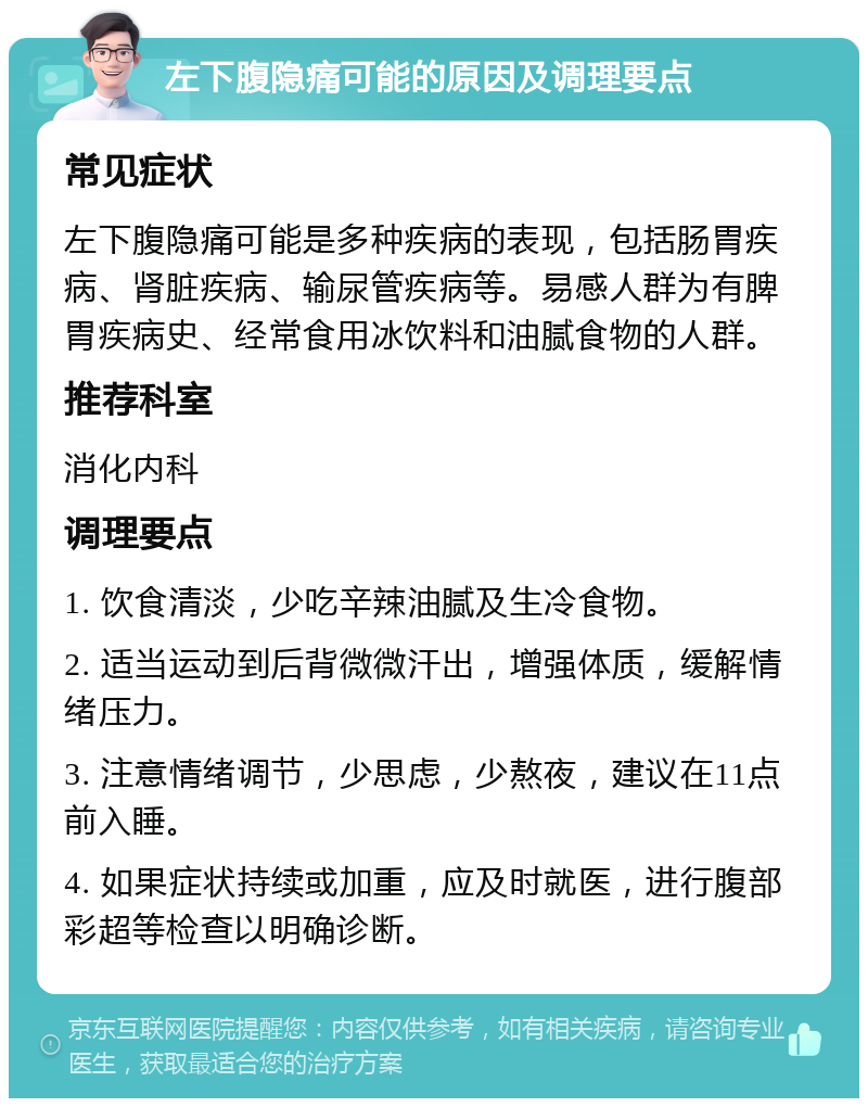 左下腹隐痛可能的原因及调理要点 常见症状 左下腹隐痛可能是多种疾病的表现，包括肠胃疾病、肾脏疾病、输尿管疾病等。易感人群为有脾胃疾病史、经常食用冰饮料和油腻食物的人群。 推荐科室 消化内科 调理要点 1. 饮食清淡，少吃辛辣油腻及生冷食物。 2. 适当运动到后背微微汗出，增强体质，缓解情绪压力。 3. 注意情绪调节，少思虑，少熬夜，建议在11点前入睡。 4. 如果症状持续或加重，应及时就医，进行腹部彩超等检查以明确诊断。