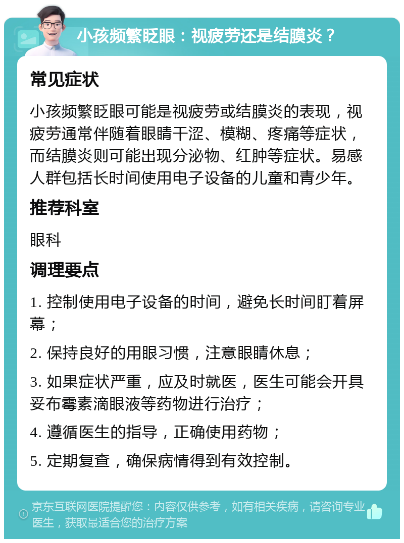 小孩频繁眨眼：视疲劳还是结膜炎？ 常见症状 小孩频繁眨眼可能是视疲劳或结膜炎的表现，视疲劳通常伴随着眼睛干涩、模糊、疼痛等症状，而结膜炎则可能出现分泌物、红肿等症状。易感人群包括长时间使用电子设备的儿童和青少年。 推荐科室 眼科 调理要点 1. 控制使用电子设备的时间，避免长时间盯着屏幕； 2. 保持良好的用眼习惯，注意眼睛休息； 3. 如果症状严重，应及时就医，医生可能会开具妥布霉素滴眼液等药物进行治疗； 4. 遵循医生的指导，正确使用药物； 5. 定期复查，确保病情得到有效控制。