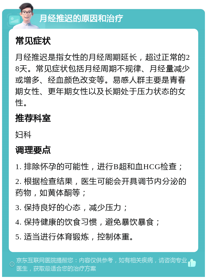 月经推迟的原因和治疗 常见症状 月经推迟是指女性的月经周期延长，超过正常的28天。常见症状包括月经周期不规律、月经量减少或增多、经血颜色改变等。易感人群主要是青春期女性、更年期女性以及长期处于压力状态的女性。 推荐科室 妇科 调理要点 1. 排除怀孕的可能性，进行B超和血HCG检查； 2. 根据检查结果，医生可能会开具调节内分泌的药物，如黄体酮等； 3. 保持良好的心态，减少压力； 4. 保持健康的饮食习惯，避免暴饮暴食； 5. 适当进行体育锻炼，控制体重。