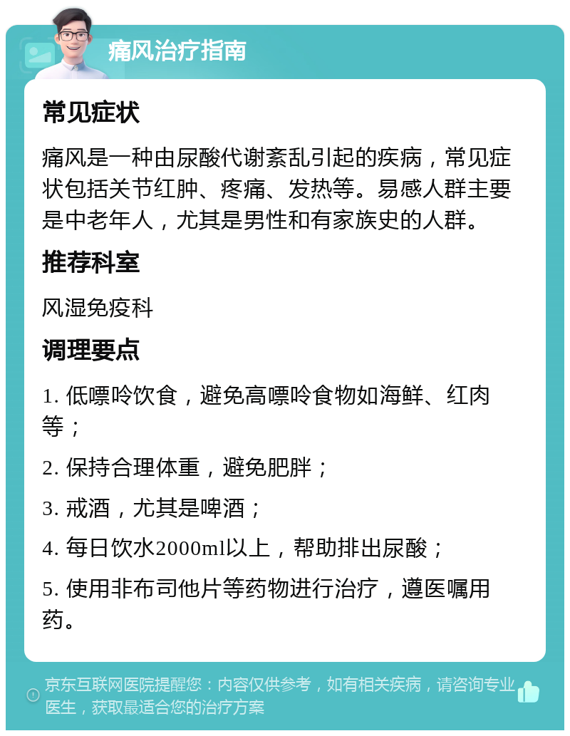 痛风治疗指南 常见症状 痛风是一种由尿酸代谢紊乱引起的疾病，常见症状包括关节红肿、疼痛、发热等。易感人群主要是中老年人，尤其是男性和有家族史的人群。 推荐科室 风湿免疫科 调理要点 1. 低嘌呤饮食，避免高嘌呤食物如海鲜、红肉等； 2. 保持合理体重，避免肥胖； 3. 戒酒，尤其是啤酒； 4. 每日饮水2000ml以上，帮助排出尿酸； 5. 使用非布司他片等药物进行治疗，遵医嘱用药。