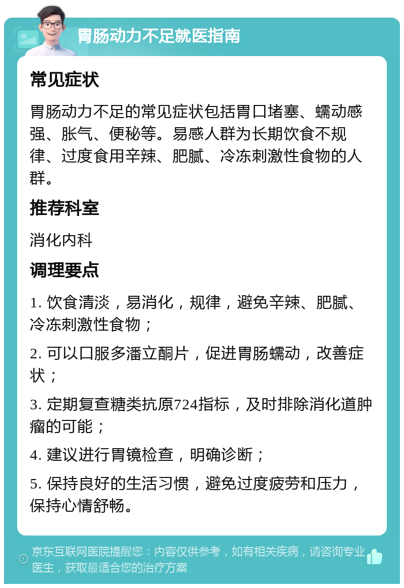 胃肠动力不足就医指南 常见症状 胃肠动力不足的常见症状包括胃口堵塞、蠕动感强、胀气、便秘等。易感人群为长期饮食不规律、过度食用辛辣、肥腻、冷冻刺激性食物的人群。 推荐科室 消化内科 调理要点 1. 饮食清淡，易消化，规律，避免辛辣、肥腻、冷冻刺激性食物； 2. 可以口服多潘立酮片，促进胃肠蠕动，改善症状； 3. 定期复查糖类抗原724指标，及时排除消化道肿瘤的可能； 4. 建议进行胃镜检查，明确诊断； 5. 保持良好的生活习惯，避免过度疲劳和压力，保持心情舒畅。