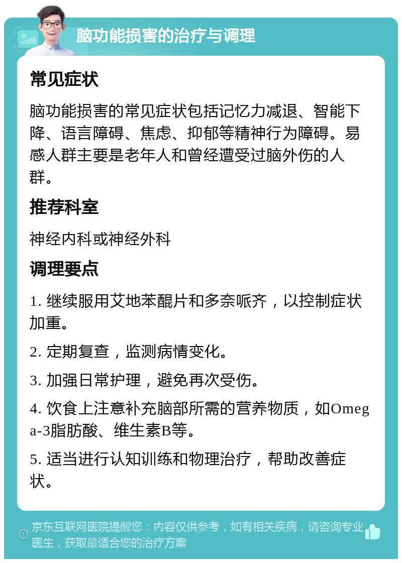 脑功能损害的治疗与调理 常见症状 脑功能损害的常见症状包括记忆力减退、智能下降、语言障碍、焦虑、抑郁等精神行为障碍。易感人群主要是老年人和曾经遭受过脑外伤的人群。 推荐科室 神经内科或神经外科 调理要点 1. 继续服用艾地苯醌片和多奈哌齐，以控制症状加重。 2. 定期复查，监测病情变化。 3. 加强日常护理，避免再次受伤。 4. 饮食上注意补充脑部所需的营养物质，如Omega-3脂肪酸、维生素B等。 5. 适当进行认知训练和物理治疗，帮助改善症状。