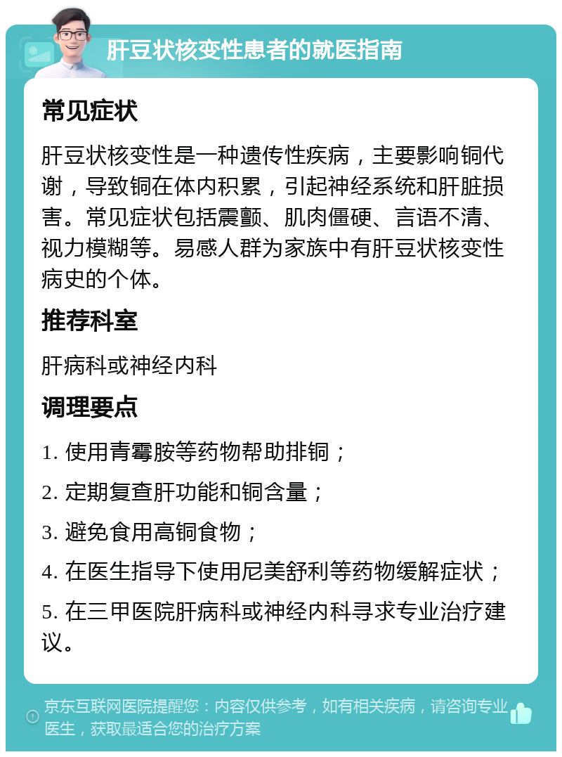 肝豆状核变性患者的就医指南 常见症状 肝豆状核变性是一种遗传性疾病，主要影响铜代谢，导致铜在体内积累，引起神经系统和肝脏损害。常见症状包括震颤、肌肉僵硬、言语不清、视力模糊等。易感人群为家族中有肝豆状核变性病史的个体。 推荐科室 肝病科或神经内科 调理要点 1. 使用青霉胺等药物帮助排铜； 2. 定期复查肝功能和铜含量； 3. 避免食用高铜食物； 4. 在医生指导下使用尼美舒利等药物缓解症状； 5. 在三甲医院肝病科或神经内科寻求专业治疗建议。