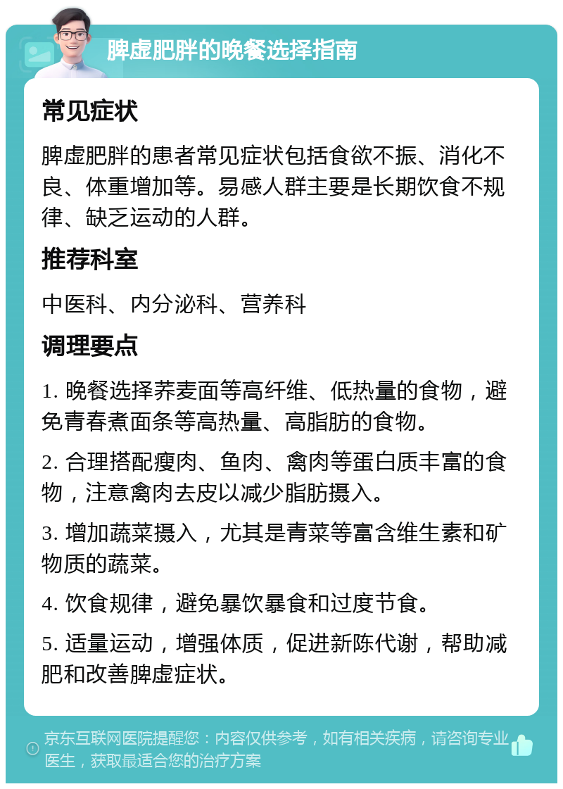 脾虚肥胖的晚餐选择指南 常见症状 脾虚肥胖的患者常见症状包括食欲不振、消化不良、体重增加等。易感人群主要是长期饮食不规律、缺乏运动的人群。 推荐科室 中医科、内分泌科、营养科 调理要点 1. 晚餐选择荞麦面等高纤维、低热量的食物，避免青春煮面条等高热量、高脂肪的食物。 2. 合理搭配瘦肉、鱼肉、禽肉等蛋白质丰富的食物，注意禽肉去皮以减少脂肪摄入。 3. 增加蔬菜摄入，尤其是青菜等富含维生素和矿物质的蔬菜。 4. 饮食规律，避免暴饮暴食和过度节食。 5. 适量运动，增强体质，促进新陈代谢，帮助减肥和改善脾虚症状。