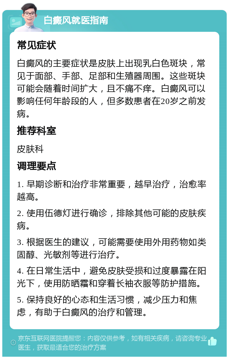 白癜风就医指南 常见症状 白癜风的主要症状是皮肤上出现乳白色斑块，常见于面部、手部、足部和生殖器周围。这些斑块可能会随着时间扩大，且不痛不痒。白癜风可以影响任何年龄段的人，但多数患者在20岁之前发病。 推荐科室 皮肤科 调理要点 1. 早期诊断和治疗非常重要，越早治疗，治愈率越高。 2. 使用伍德灯进行确诊，排除其他可能的皮肤疾病。 3. 根据医生的建议，可能需要使用外用药物如类固醇、光敏剂等进行治疗。 4. 在日常生活中，避免皮肤受损和过度暴露在阳光下，使用防晒霜和穿着长袖衣服等防护措施。 5. 保持良好的心态和生活习惯，减少压力和焦虑，有助于白癜风的治疗和管理。