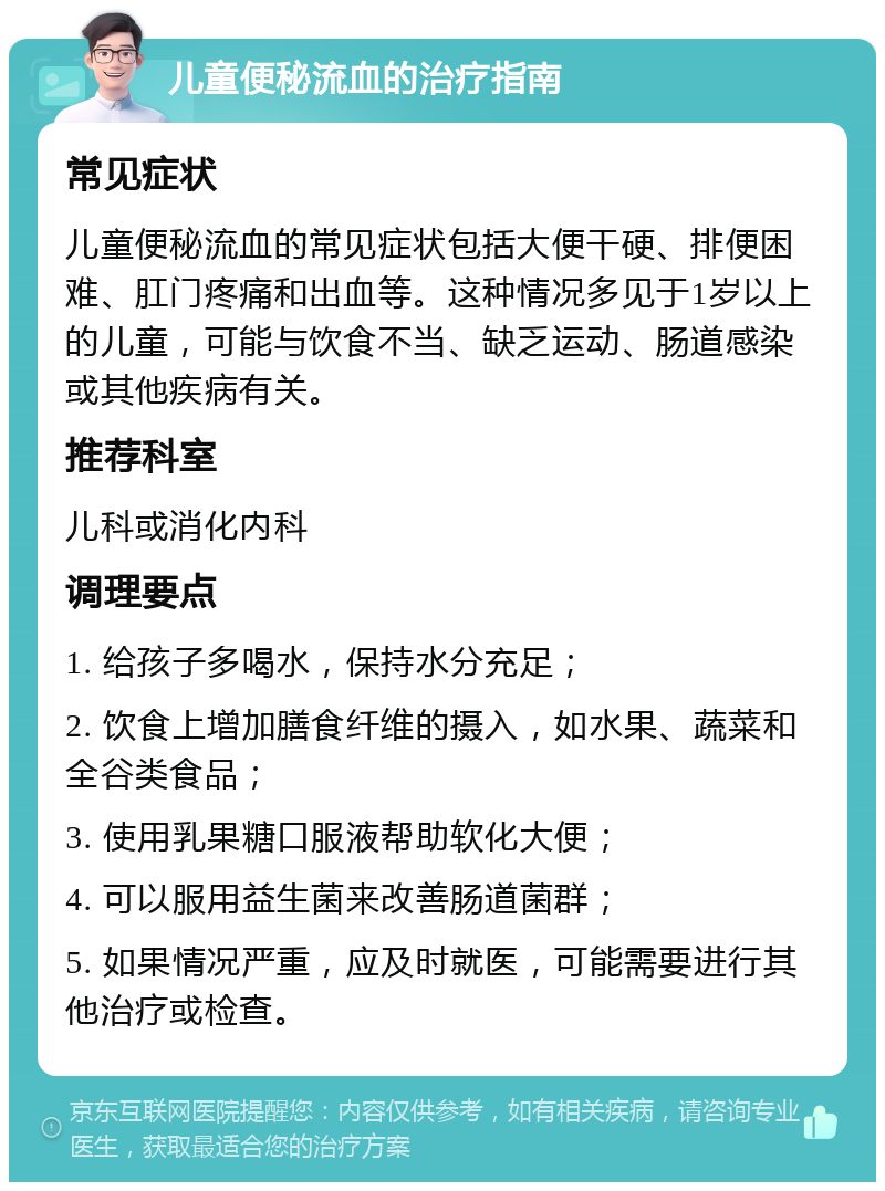 儿童便秘流血的治疗指南 常见症状 儿童便秘流血的常见症状包括大便干硬、排便困难、肛门疼痛和出血等。这种情况多见于1岁以上的儿童，可能与饮食不当、缺乏运动、肠道感染或其他疾病有关。 推荐科室 儿科或消化内科 调理要点 1. 给孩子多喝水，保持水分充足； 2. 饮食上增加膳食纤维的摄入，如水果、蔬菜和全谷类食品； 3. 使用乳果糖口服液帮助软化大便； 4. 可以服用益生菌来改善肠道菌群； 5. 如果情况严重，应及时就医，可能需要进行其他治疗或检查。