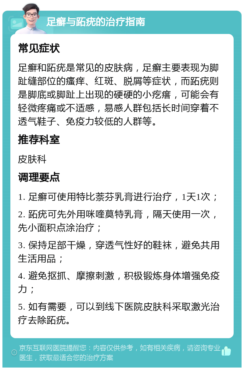 足癣与跖疣的治疗指南 常见症状 足癣和跖疣是常见的皮肤病，足癣主要表现为脚趾缝部位的瘙痒、红斑、脱屑等症状，而跖疣则是脚底或脚趾上出现的硬硬的小疙瘩，可能会有轻微疼痛或不适感，易感人群包括长时间穿着不透气鞋子、免疫力较低的人群等。 推荐科室 皮肤科 调理要点 1. 足癣可使用特比萘芬乳膏进行治疗，1天1次； 2. 跖疣可先外用咪喹莫特乳膏，隔天使用一次，先小面积点涂治疗； 3. 保持足部干燥，穿透气性好的鞋袜，避免共用生活用品； 4. 避免抠抓、摩擦刺激，积极锻炼身体增强免疫力； 5. 如有需要，可以到线下医院皮肤科采取激光治疗去除跖疣。