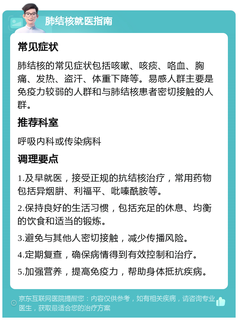 肺结核就医指南 常见症状 肺结核的常见症状包括咳嗽、咳痰、咯血、胸痛、发热、盗汗、体重下降等。易感人群主要是免疫力较弱的人群和与肺结核患者密切接触的人群。 推荐科室 呼吸内科或传染病科 调理要点 1.及早就医，接受正规的抗结核治疗，常用药物包括异烟肼、利福平、吡嗪酰胺等。 2.保持良好的生活习惯，包括充足的休息、均衡的饮食和适当的锻炼。 3.避免与其他人密切接触，减少传播风险。 4.定期复查，确保病情得到有效控制和治疗。 5.加强营养，提高免疫力，帮助身体抵抗疾病。