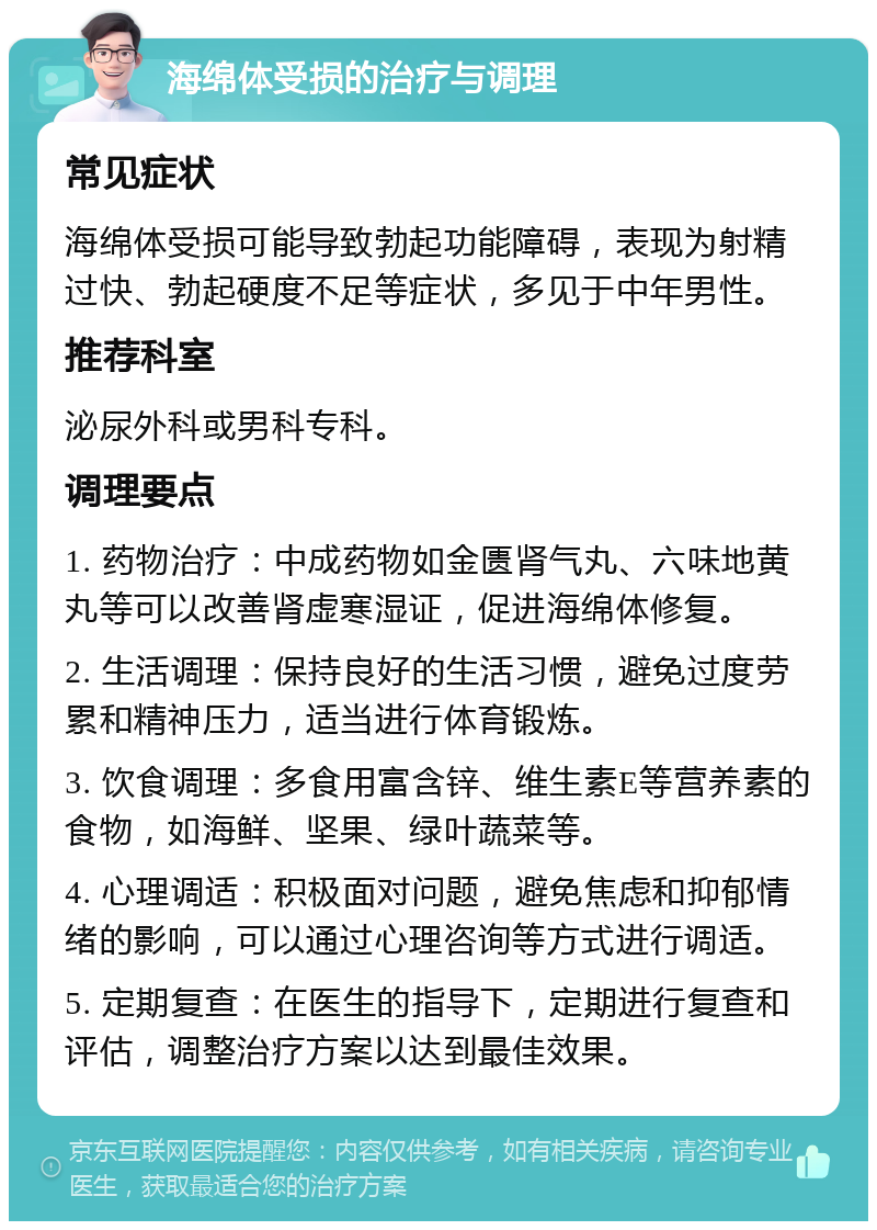 海绵体受损的治疗与调理 常见症状 海绵体受损可能导致勃起功能障碍，表现为射精过快、勃起硬度不足等症状，多见于中年男性。 推荐科室 泌尿外科或男科专科。 调理要点 1. 药物治疗：中成药物如金匮肾气丸、六味地黄丸等可以改善肾虚寒湿证，促进海绵体修复。 2. 生活调理：保持良好的生活习惯，避免过度劳累和精神压力，适当进行体育锻炼。 3. 饮食调理：多食用富含锌、维生素E等营养素的食物，如海鲜、坚果、绿叶蔬菜等。 4. 心理调适：积极面对问题，避免焦虑和抑郁情绪的影响，可以通过心理咨询等方式进行调适。 5. 定期复查：在医生的指导下，定期进行复查和评估，调整治疗方案以达到最佳效果。