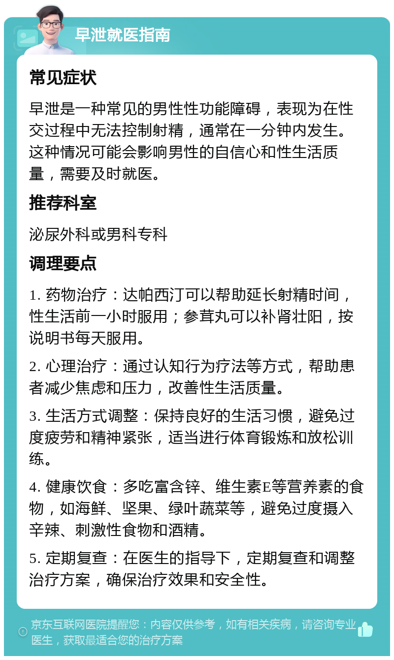 早泄就医指南 常见症状 早泄是一种常见的男性性功能障碍，表现为在性交过程中无法控制射精，通常在一分钟内发生。这种情况可能会影响男性的自信心和性生活质量，需要及时就医。 推荐科室 泌尿外科或男科专科 调理要点 1. 药物治疗：达帕西汀可以帮助延长射精时间，性生活前一小时服用；参茸丸可以补肾壮阳，按说明书每天服用。 2. 心理治疗：通过认知行为疗法等方式，帮助患者减少焦虑和压力，改善性生活质量。 3. 生活方式调整：保持良好的生活习惯，避免过度疲劳和精神紧张，适当进行体育锻炼和放松训练。 4. 健康饮食：多吃富含锌、维生素E等营养素的食物，如海鲜、坚果、绿叶蔬菜等，避免过度摄入辛辣、刺激性食物和酒精。 5. 定期复查：在医生的指导下，定期复查和调整治疗方案，确保治疗效果和安全性。