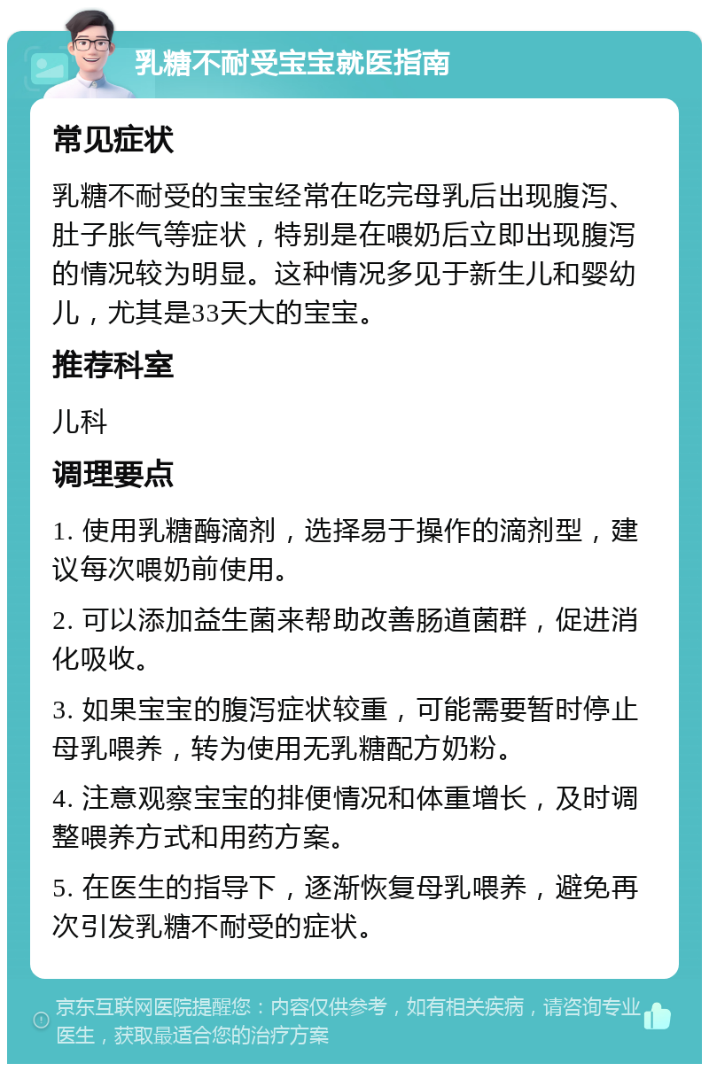 乳糖不耐受宝宝就医指南 常见症状 乳糖不耐受的宝宝经常在吃完母乳后出现腹泻、肚子胀气等症状，特别是在喂奶后立即出现腹泻的情况较为明显。这种情况多见于新生儿和婴幼儿，尤其是33天大的宝宝。 推荐科室 儿科 调理要点 1. 使用乳糖酶滴剂，选择易于操作的滴剂型，建议每次喂奶前使用。 2. 可以添加益生菌来帮助改善肠道菌群，促进消化吸收。 3. 如果宝宝的腹泻症状较重，可能需要暂时停止母乳喂养，转为使用无乳糖配方奶粉。 4. 注意观察宝宝的排便情况和体重增长，及时调整喂养方式和用药方案。 5. 在医生的指导下，逐渐恢复母乳喂养，避免再次引发乳糖不耐受的症状。