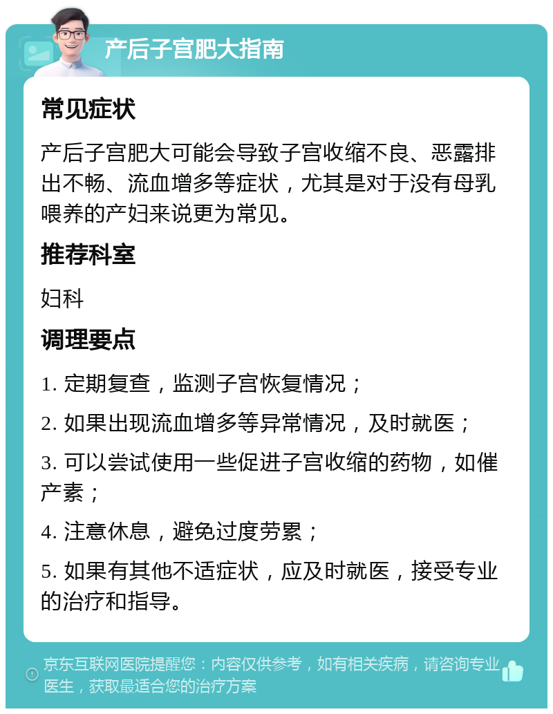 产后子宫肥大指南 常见症状 产后子宫肥大可能会导致子宫收缩不良、恶露排出不畅、流血增多等症状，尤其是对于没有母乳喂养的产妇来说更为常见。 推荐科室 妇科 调理要点 1. 定期复查，监测子宫恢复情况； 2. 如果出现流血增多等异常情况，及时就医； 3. 可以尝试使用一些促进子宫收缩的药物，如催产素； 4. 注意休息，避免过度劳累； 5. 如果有其他不适症状，应及时就医，接受专业的治疗和指导。