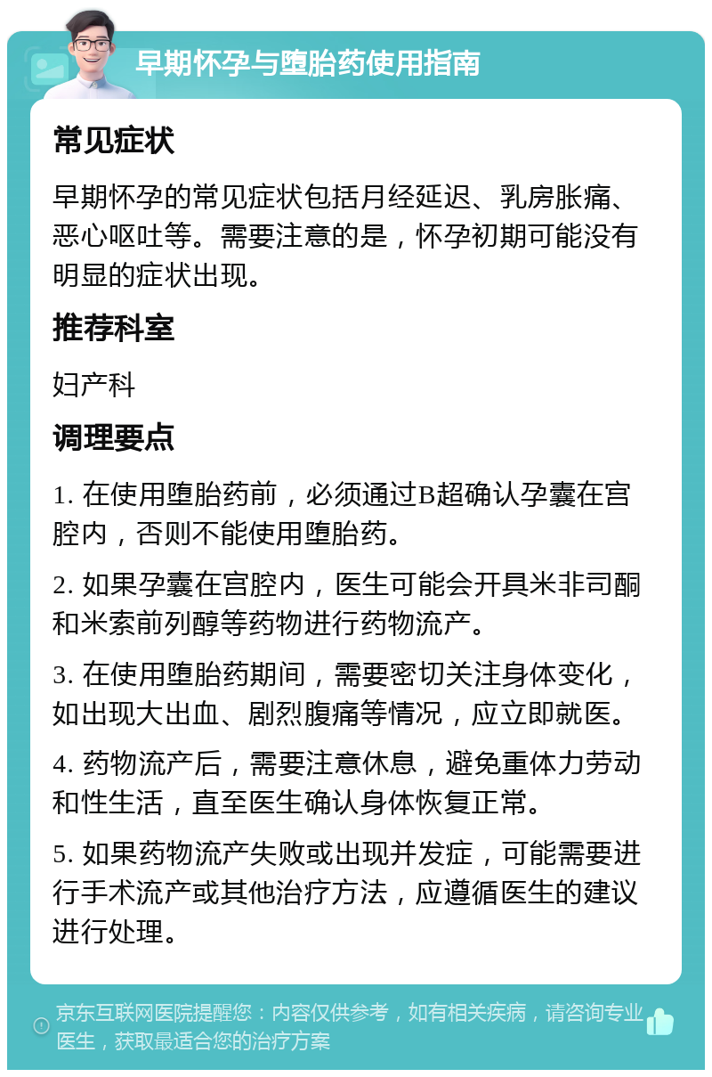 早期怀孕与堕胎药使用指南 常见症状 早期怀孕的常见症状包括月经延迟、乳房胀痛、恶心呕吐等。需要注意的是，怀孕初期可能没有明显的症状出现。 推荐科室 妇产科 调理要点 1. 在使用堕胎药前，必须通过B超确认孕囊在宫腔内，否则不能使用堕胎药。 2. 如果孕囊在宫腔内，医生可能会开具米非司酮和米索前列醇等药物进行药物流产。 3. 在使用堕胎药期间，需要密切关注身体变化，如出现大出血、剧烈腹痛等情况，应立即就医。 4. 药物流产后，需要注意休息，避免重体力劳动和性生活，直至医生确认身体恢复正常。 5. 如果药物流产失败或出现并发症，可能需要进行手术流产或其他治疗方法，应遵循医生的建议进行处理。