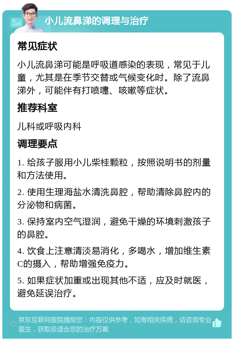 小儿流鼻涕的调理与治疗 常见症状 小儿流鼻涕可能是呼吸道感染的表现，常见于儿童，尤其是在季节交替或气候变化时。除了流鼻涕外，可能伴有打喷嚏、咳嗽等症状。 推荐科室 儿科或呼吸内科 调理要点 1. 给孩子服用小儿柴桂颗粒，按照说明书的剂量和方法使用。 2. 使用生理海盐水清洗鼻腔，帮助清除鼻腔内的分泌物和病菌。 3. 保持室内空气湿润，避免干燥的环境刺激孩子的鼻腔。 4. 饮食上注意清淡易消化，多喝水，增加维生素C的摄入，帮助增强免疫力。 5. 如果症状加重或出现其他不适，应及时就医，避免延误治疗。