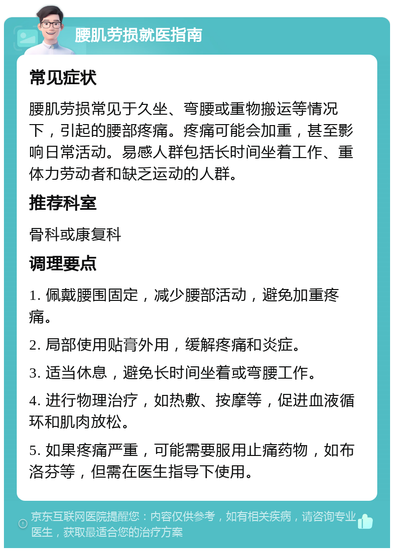 腰肌劳损就医指南 常见症状 腰肌劳损常见于久坐、弯腰或重物搬运等情况下，引起的腰部疼痛。疼痛可能会加重，甚至影响日常活动。易感人群包括长时间坐着工作、重体力劳动者和缺乏运动的人群。 推荐科室 骨科或康复科 调理要点 1. 佩戴腰围固定，减少腰部活动，避免加重疼痛。 2. 局部使用贴膏外用，缓解疼痛和炎症。 3. 适当休息，避免长时间坐着或弯腰工作。 4. 进行物理治疗，如热敷、按摩等，促进血液循环和肌肉放松。 5. 如果疼痛严重，可能需要服用止痛药物，如布洛芬等，但需在医生指导下使用。