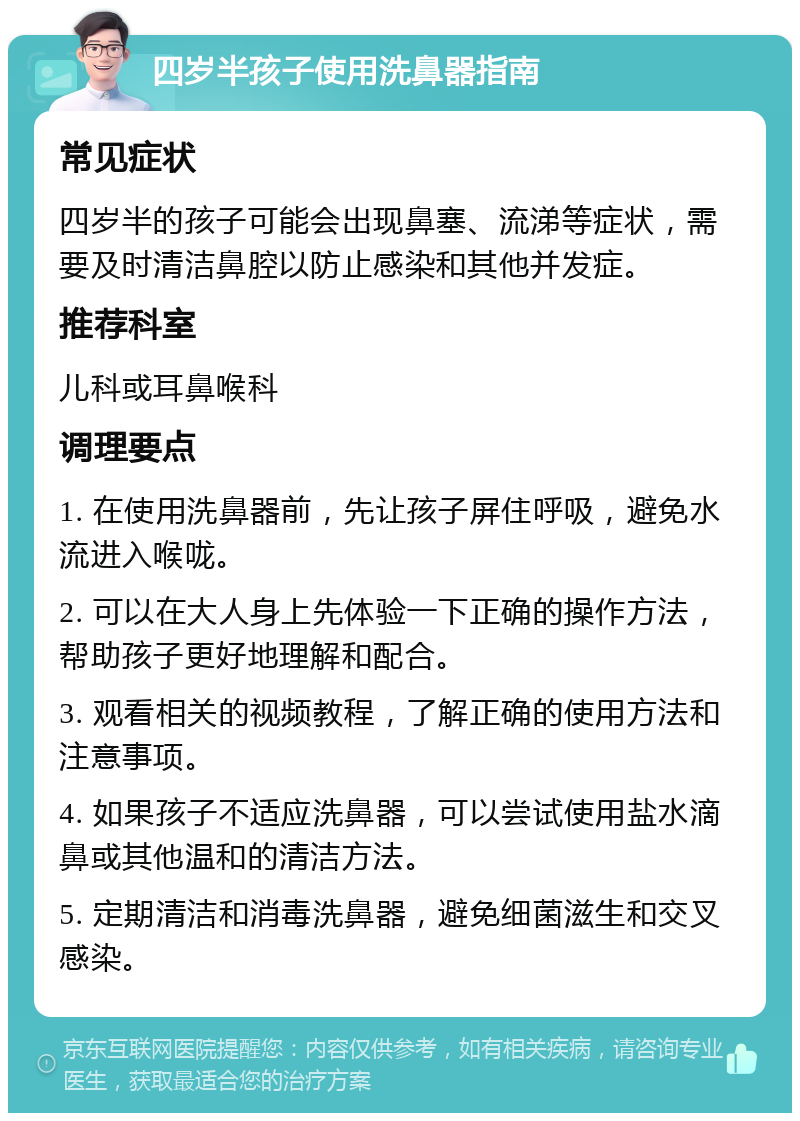 四岁半孩子使用洗鼻器指南 常见症状 四岁半的孩子可能会出现鼻塞、流涕等症状，需要及时清洁鼻腔以防止感染和其他并发症。 推荐科室 儿科或耳鼻喉科 调理要点 1. 在使用洗鼻器前，先让孩子屏住呼吸，避免水流进入喉咙。 2. 可以在大人身上先体验一下正确的操作方法，帮助孩子更好地理解和配合。 3. 观看相关的视频教程，了解正确的使用方法和注意事项。 4. 如果孩子不适应洗鼻器，可以尝试使用盐水滴鼻或其他温和的清洁方法。 5. 定期清洁和消毒洗鼻器，避免细菌滋生和交叉感染。