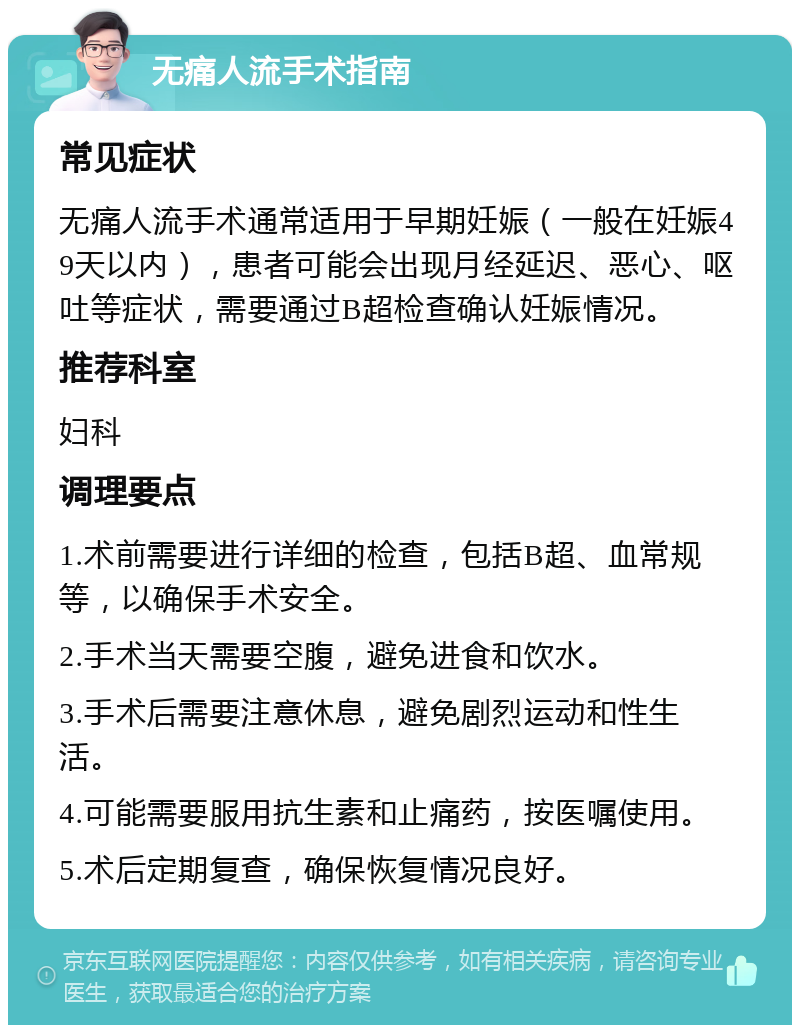 无痛人流手术指南 常见症状 无痛人流手术通常适用于早期妊娠（一般在妊娠49天以内），患者可能会出现月经延迟、恶心、呕吐等症状，需要通过B超检查确认妊娠情况。 推荐科室 妇科 调理要点 1.术前需要进行详细的检查，包括B超、血常规等，以确保手术安全。 2.手术当天需要空腹，避免进食和饮水。 3.手术后需要注意休息，避免剧烈运动和性生活。 4.可能需要服用抗生素和止痛药，按医嘱使用。 5.术后定期复查，确保恢复情况良好。