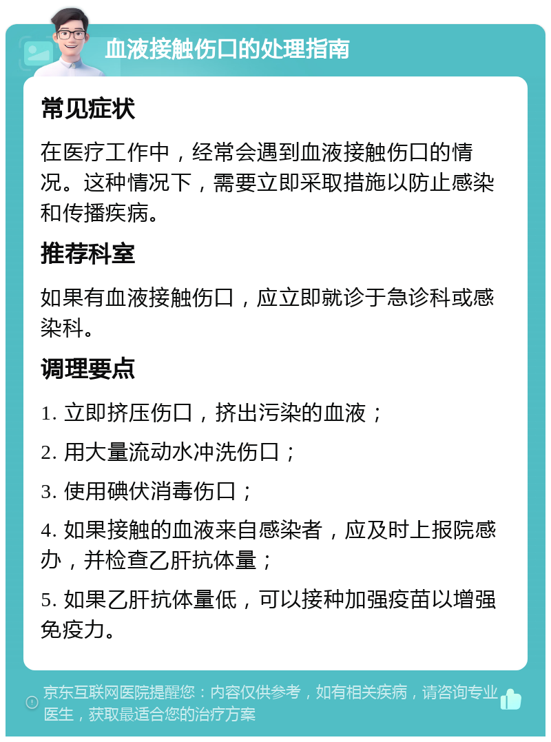 血液接触伤口的处理指南 常见症状 在医疗工作中，经常会遇到血液接触伤口的情况。这种情况下，需要立即采取措施以防止感染和传播疾病。 推荐科室 如果有血液接触伤口，应立即就诊于急诊科或感染科。 调理要点 1. 立即挤压伤口，挤出污染的血液； 2. 用大量流动水冲洗伤口； 3. 使用碘伏消毒伤口； 4. 如果接触的血液来自感染者，应及时上报院感办，并检查乙肝抗体量； 5. 如果乙肝抗体量低，可以接种加强疫苗以增强免疫力。