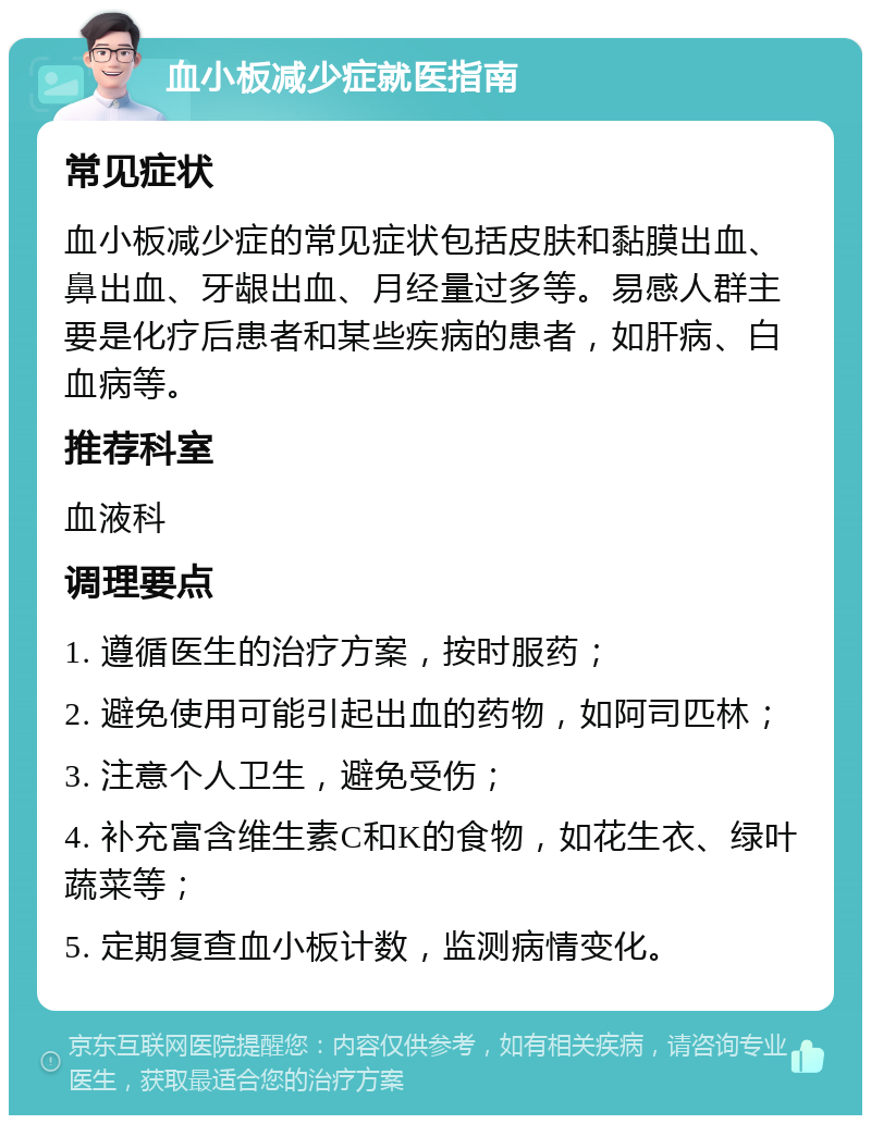 血小板减少症就医指南 常见症状 血小板减少症的常见症状包括皮肤和黏膜出血、鼻出血、牙龈出血、月经量过多等。易感人群主要是化疗后患者和某些疾病的患者，如肝病、白血病等。 推荐科室 血液科 调理要点 1. 遵循医生的治疗方案，按时服药； 2. 避免使用可能引起出血的药物，如阿司匹林； 3. 注意个人卫生，避免受伤； 4. 补充富含维生素C和K的食物，如花生衣、绿叶蔬菜等； 5. 定期复查血小板计数，监测病情变化。