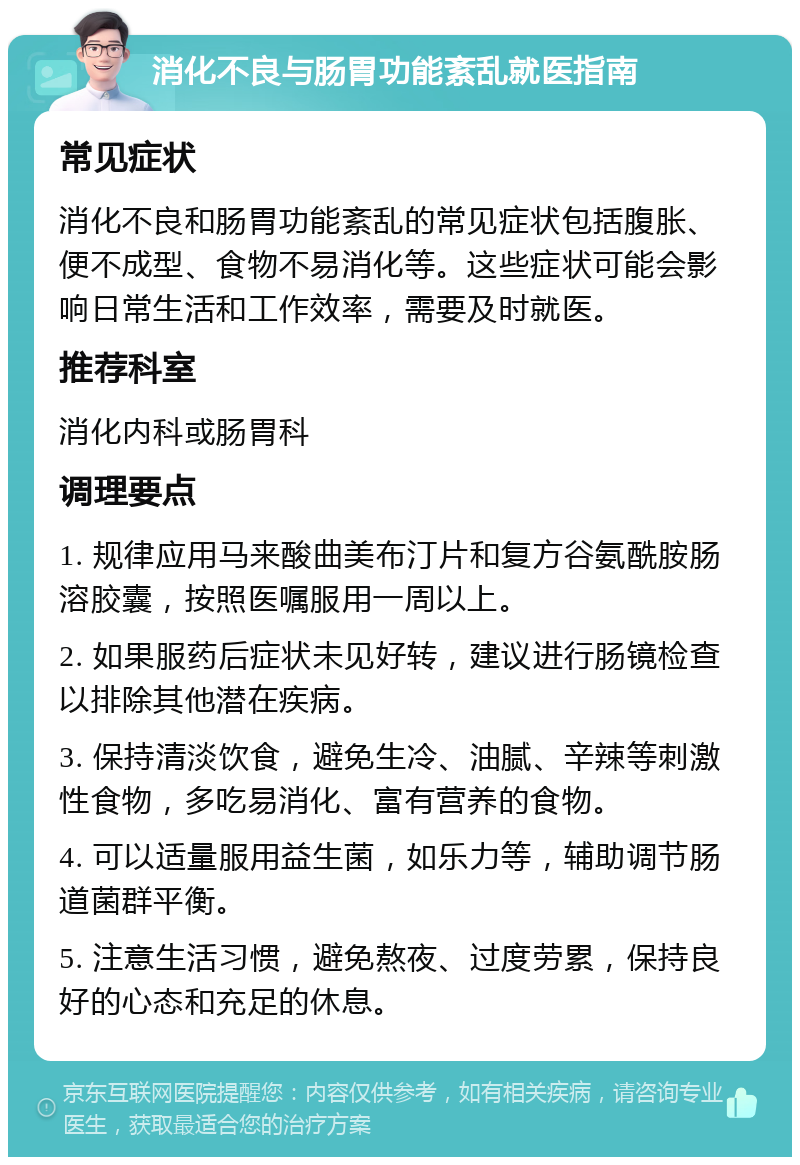 消化不良与肠胃功能紊乱就医指南 常见症状 消化不良和肠胃功能紊乱的常见症状包括腹胀、便不成型、食物不易消化等。这些症状可能会影响日常生活和工作效率，需要及时就医。 推荐科室 消化内科或肠胃科 调理要点 1. 规律应用马来酸曲美布汀片和复方谷氨酰胺肠溶胶囊，按照医嘱服用一周以上。 2. 如果服药后症状未见好转，建议进行肠镜检查以排除其他潜在疾病。 3. 保持清淡饮食，避免生冷、油腻、辛辣等刺激性食物，多吃易消化、富有营养的食物。 4. 可以适量服用益生菌，如乐力等，辅助调节肠道菌群平衡。 5. 注意生活习惯，避免熬夜、过度劳累，保持良好的心态和充足的休息。