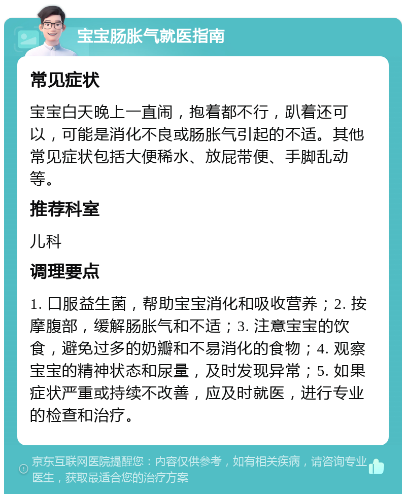 宝宝肠胀气就医指南 常见症状 宝宝白天晚上一直闹，抱着都不行，趴着还可以，可能是消化不良或肠胀气引起的不适。其他常见症状包括大便稀水、放屁带便、手脚乱动等。 推荐科室 儿科 调理要点 1. 口服益生菌，帮助宝宝消化和吸收营养；2. 按摩腹部，缓解肠胀气和不适；3. 注意宝宝的饮食，避免过多的奶瓣和不易消化的食物；4. 观察宝宝的精神状态和尿量，及时发现异常；5. 如果症状严重或持续不改善，应及时就医，进行专业的检查和治疗。