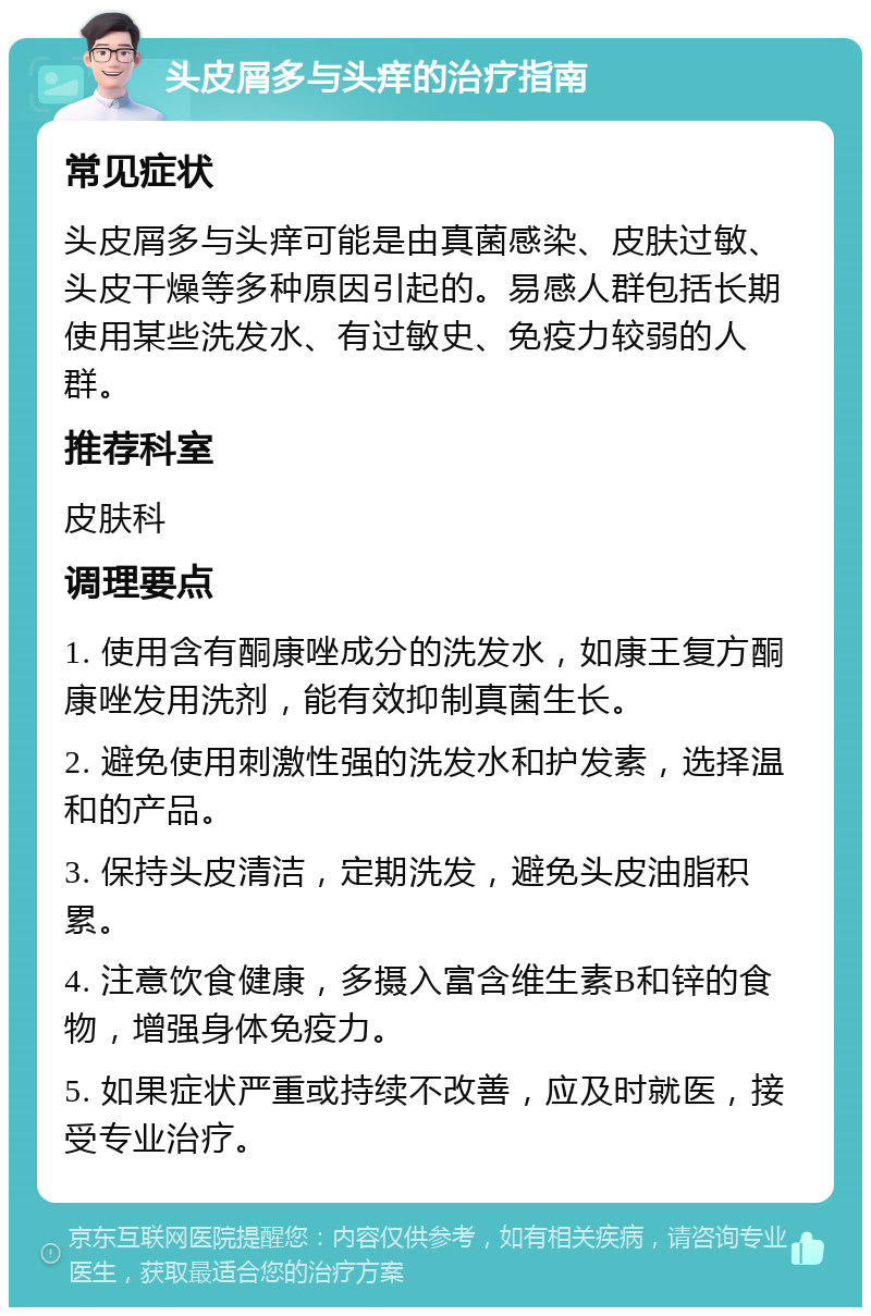 头皮屑多与头痒的治疗指南 常见症状 头皮屑多与头痒可能是由真菌感染、皮肤过敏、头皮干燥等多种原因引起的。易感人群包括长期使用某些洗发水、有过敏史、免疫力较弱的人群。 推荐科室 皮肤科 调理要点 1. 使用含有酮康唑成分的洗发水，如康王复方酮康唑发用洗剂，能有效抑制真菌生长。 2. 避免使用刺激性强的洗发水和护发素，选择温和的产品。 3. 保持头皮清洁，定期洗发，避免头皮油脂积累。 4. 注意饮食健康，多摄入富含维生素B和锌的食物，增强身体免疫力。 5. 如果症状严重或持续不改善，应及时就医，接受专业治疗。