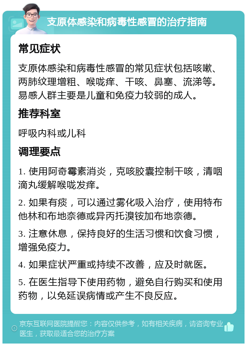 支原体感染和病毒性感冒的治疗指南 常见症状 支原体感染和病毒性感冒的常见症状包括咳嗽、两肺纹理增粗、喉咙痒、干咳、鼻塞、流涕等。易感人群主要是儿童和免疫力较弱的成人。 推荐科室 呼吸内科或儿科 调理要点 1. 使用阿奇霉素消炎，克咳胶囊控制干咳，清咽滴丸缓解喉咙发痒。 2. 如果有痰，可以通过雾化吸入治疗，使用特布他林和布地奈德或异丙托溴铵加布地奈德。 3. 注意休息，保持良好的生活习惯和饮食习惯，增强免疫力。 4. 如果症状严重或持续不改善，应及时就医。 5. 在医生指导下使用药物，避免自行购买和使用药物，以免延误病情或产生不良反应。