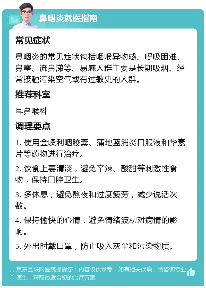 鼻咽炎就医指南 常见症状 鼻咽炎的常见症状包括咽喉异物感、呼吸困难、鼻塞、流鼻涕等。易感人群主要是长期吸烟、经常接触污染空气或有过敏史的人群。 推荐科室 耳鼻喉科 调理要点 1. 使用金嗓利咽胶囊、蒲地蓝消炎口服液和华素片等药物进行治疗。 2. 饮食上要清淡，避免辛辣、酸甜等刺激性食物，保持口腔卫生。 3. 多休息，避免熬夜和过度疲劳，减少说话次数。 4. 保持愉快的心情，避免情绪波动对病情的影响。 5. 外出时戴口罩，防止吸入灰尘和污染物质。