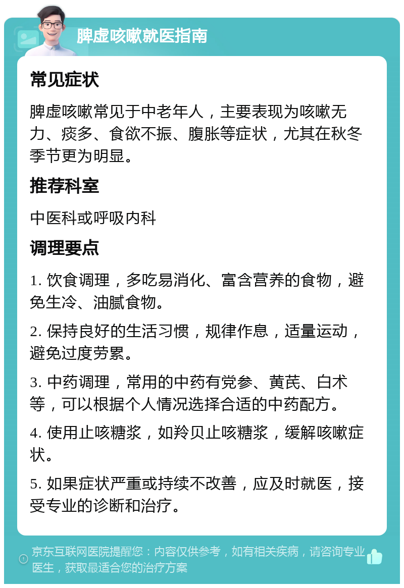 脾虚咳嗽就医指南 常见症状 脾虚咳嗽常见于中老年人，主要表现为咳嗽无力、痰多、食欲不振、腹胀等症状，尤其在秋冬季节更为明显。 推荐科室 中医科或呼吸内科 调理要点 1. 饮食调理，多吃易消化、富含营养的食物，避免生冷、油腻食物。 2. 保持良好的生活习惯，规律作息，适量运动，避免过度劳累。 3. 中药调理，常用的中药有党参、黄芪、白术等，可以根据个人情况选择合适的中药配方。 4. 使用止咳糖浆，如羚贝止咳糖浆，缓解咳嗽症状。 5. 如果症状严重或持续不改善，应及时就医，接受专业的诊断和治疗。