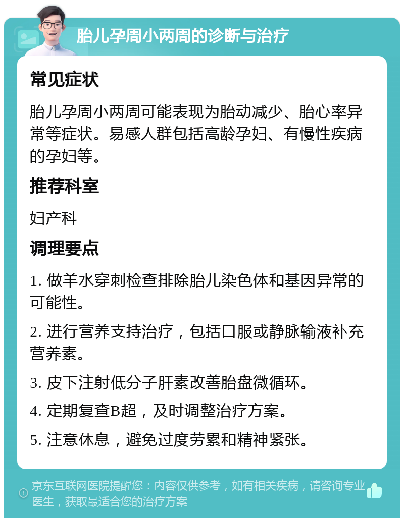 胎儿孕周小两周的诊断与治疗 常见症状 胎儿孕周小两周可能表现为胎动减少、胎心率异常等症状。易感人群包括高龄孕妇、有慢性疾病的孕妇等。 推荐科室 妇产科 调理要点 1. 做羊水穿刺检查排除胎儿染色体和基因异常的可能性。 2. 进行营养支持治疗，包括口服或静脉输液补充营养素。 3. 皮下注射低分子肝素改善胎盘微循环。 4. 定期复查B超，及时调整治疗方案。 5. 注意休息，避免过度劳累和精神紧张。