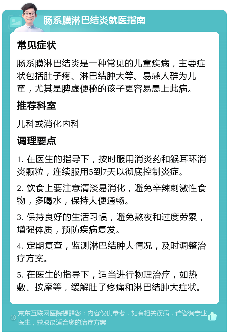 肠系膜淋巴结炎就医指南 常见症状 肠系膜淋巴结炎是一种常见的儿童疾病，主要症状包括肚子疼、淋巴结肿大等。易感人群为儿童，尤其是脾虚便秘的孩子更容易患上此病。 推荐科室 儿科或消化内科 调理要点 1. 在医生的指导下，按时服用消炎药和猴耳环消炎颗粒，连续服用5到7天以彻底控制炎症。 2. 饮食上要注意清淡易消化，避免辛辣刺激性食物，多喝水，保持大便通畅。 3. 保持良好的生活习惯，避免熬夜和过度劳累，增强体质，预防疾病复发。 4. 定期复查，监测淋巴结肿大情况，及时调整治疗方案。 5. 在医生的指导下，适当进行物理治疗，如热敷、按摩等，缓解肚子疼痛和淋巴结肿大症状。