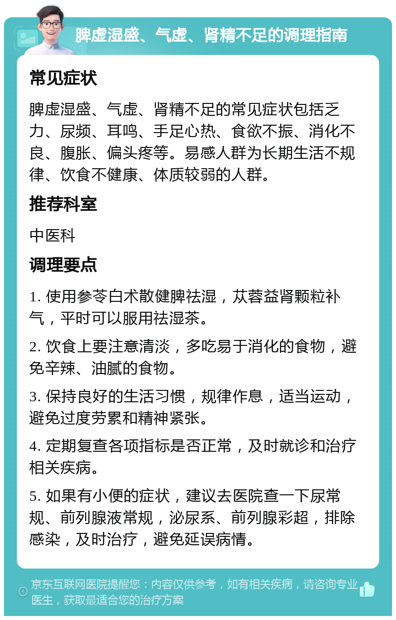 脾虚湿盛、气虚、肾精不足的调理指南 常见症状 脾虚湿盛、气虚、肾精不足的常见症状包括乏力、尿频、耳鸣、手足心热、食欲不振、消化不良、腹胀、偏头疼等。易感人群为长期生活不规律、饮食不健康、体质较弱的人群。 推荐科室 中医科 调理要点 1. 使用参苓白术散健脾祛湿，苁蓉益肾颗粒补气，平时可以服用祛湿茶。 2. 饮食上要注意清淡，多吃易于消化的食物，避免辛辣、油腻的食物。 3. 保持良好的生活习惯，规律作息，适当运动，避免过度劳累和精神紧张。 4. 定期复查各项指标是否正常，及时就诊和治疗相关疾病。 5. 如果有小便的症状，建议去医院查一下尿常规、前列腺液常规，泌尿系、前列腺彩超，排除感染，及时治疗，避免延误病情。