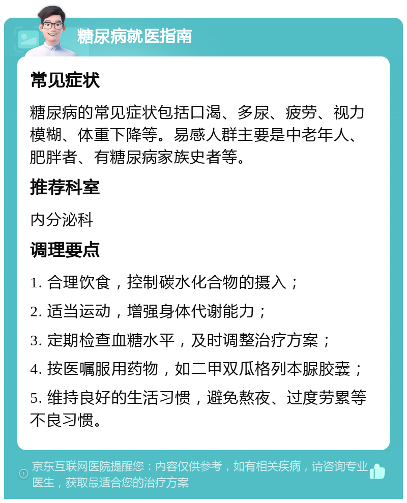 糖尿病就医指南 常见症状 糖尿病的常见症状包括口渴、多尿、疲劳、视力模糊、体重下降等。易感人群主要是中老年人、肥胖者、有糖尿病家族史者等。 推荐科室 内分泌科 调理要点 1. 合理饮食，控制碳水化合物的摄入； 2. 适当运动，增强身体代谢能力； 3. 定期检查血糖水平，及时调整治疗方案； 4. 按医嘱服用药物，如二甲双瓜格列本脲胶囊； 5. 维持良好的生活习惯，避免熬夜、过度劳累等不良习惯。