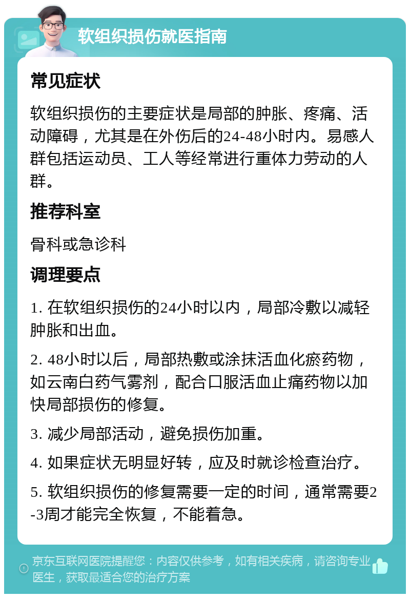 软组织损伤就医指南 常见症状 软组织损伤的主要症状是局部的肿胀、疼痛、活动障碍，尤其是在外伤后的24-48小时内。易感人群包括运动员、工人等经常进行重体力劳动的人群。 推荐科室 骨科或急诊科 调理要点 1. 在软组织损伤的24小时以内，局部冷敷以减轻肿胀和出血。 2. 48小时以后，局部热敷或涂抹活血化瘀药物，如云南白药气雾剂，配合口服活血止痛药物以加快局部损伤的修复。 3. 减少局部活动，避免损伤加重。 4. 如果症状无明显好转，应及时就诊检查治疗。 5. 软组织损伤的修复需要一定的时间，通常需要2-3周才能完全恢复，不能着急。