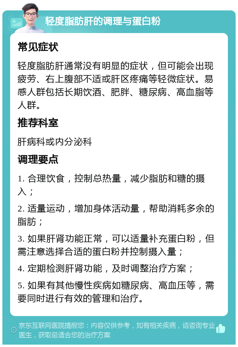 轻度脂肪肝的调理与蛋白粉 常见症状 轻度脂肪肝通常没有明显的症状，但可能会出现疲劳、右上腹部不适或肝区疼痛等轻微症状。易感人群包括长期饮酒、肥胖、糖尿病、高血脂等人群。 推荐科室 肝病科或内分泌科 调理要点 1. 合理饮食，控制总热量，减少脂肪和糖的摄入； 2. 适量运动，增加身体活动量，帮助消耗多余的脂肪； 3. 如果肝肾功能正常，可以适量补充蛋白粉，但需注意选择合适的蛋白粉并控制摄入量； 4. 定期检测肝肾功能，及时调整治疗方案； 5. 如果有其他慢性疾病如糖尿病、高血压等，需要同时进行有效的管理和治疗。