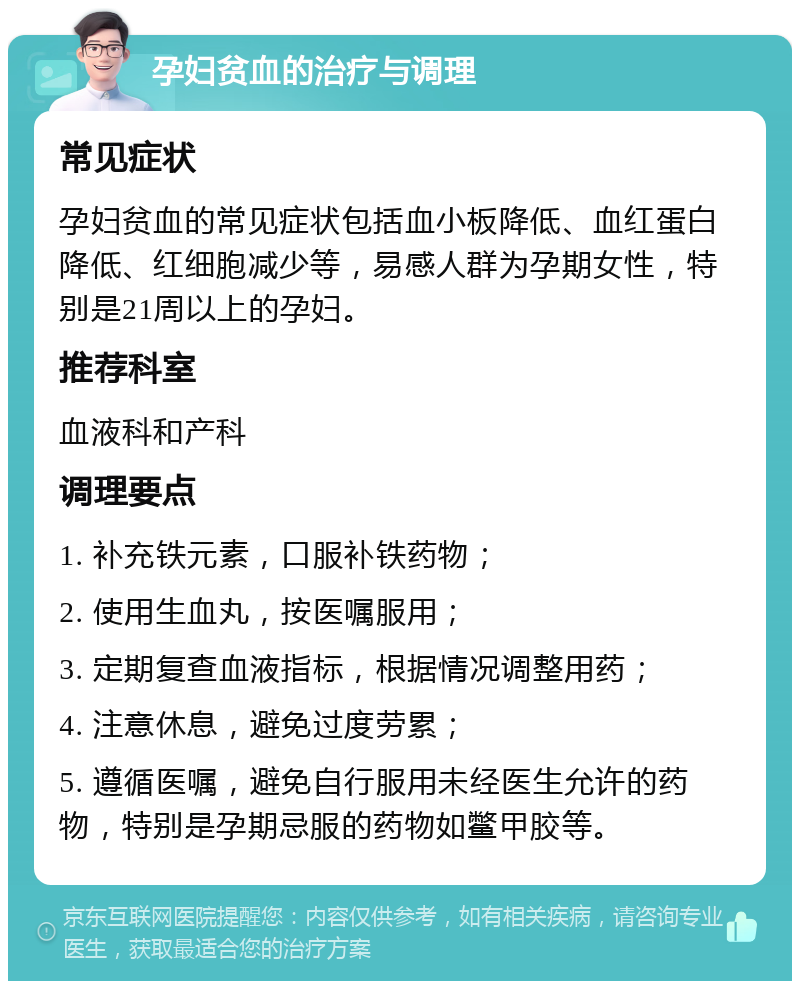 孕妇贫血的治疗与调理 常见症状 孕妇贫血的常见症状包括血小板降低、血红蛋白降低、红细胞减少等，易感人群为孕期女性，特别是21周以上的孕妇。 推荐科室 血液科和产科 调理要点 1. 补充铁元素，口服补铁药物； 2. 使用生血丸，按医嘱服用； 3. 定期复查血液指标，根据情况调整用药； 4. 注意休息，避免过度劳累； 5. 遵循医嘱，避免自行服用未经医生允许的药物，特别是孕期忌服的药物如鳖甲胶等。