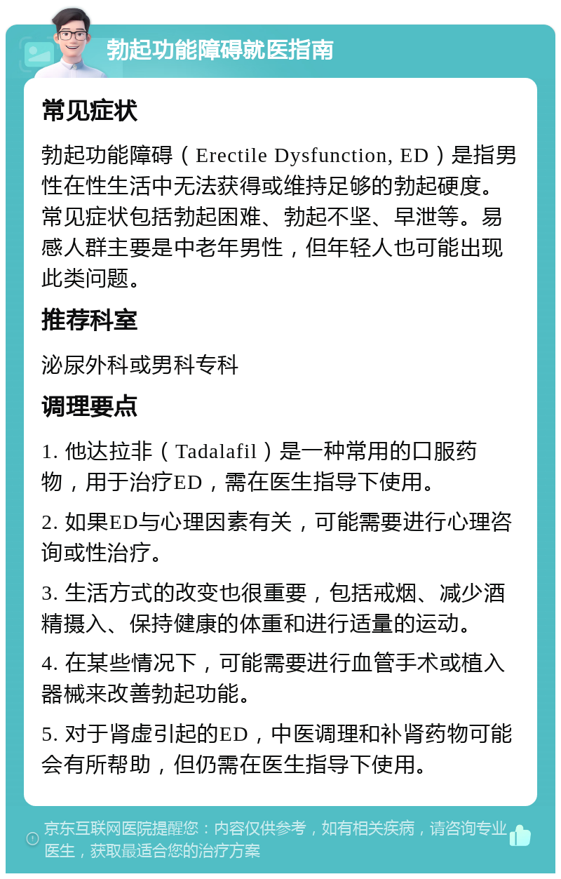 勃起功能障碍就医指南 常见症状 勃起功能障碍（Erectile Dysfunction, ED）是指男性在性生活中无法获得或维持足够的勃起硬度。常见症状包括勃起困难、勃起不坚、早泄等。易感人群主要是中老年男性，但年轻人也可能出现此类问题。 推荐科室 泌尿外科或男科专科 调理要点 1. 他达拉非（Tadalafil）是一种常用的口服药物，用于治疗ED，需在医生指导下使用。 2. 如果ED与心理因素有关，可能需要进行心理咨询或性治疗。 3. 生活方式的改变也很重要，包括戒烟、减少酒精摄入、保持健康的体重和进行适量的运动。 4. 在某些情况下，可能需要进行血管手术或植入器械来改善勃起功能。 5. 对于肾虚引起的ED，中医调理和补肾药物可能会有所帮助，但仍需在医生指导下使用。