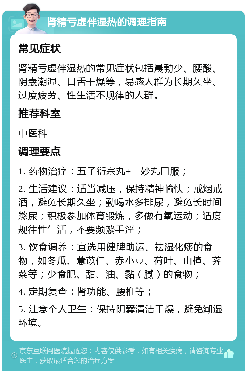 肾精亏虚伴湿热的调理指南 常见症状 肾精亏虚伴湿热的常见症状包括晨勃少、腰酸、阴囊潮湿、口舌干燥等，易感人群为长期久坐、过度疲劳、性生活不规律的人群。 推荐科室 中医科 调理要点 1. 药物治疗：五子衍宗丸+二妙丸口服； 2. 生活建议：适当减压，保持精神愉快；戒烟戒酒，避免长期久坐；勤喝水多排尿，避免长时间憋尿；积极参加体育锻炼，多做有氧运动；适度规律性生活，不要频繁手淫； 3. 饮食调养：宜选用健脾助运、祛湿化痰的食物，如冬瓜、薏苡仁、赤小豆、荷叶、山楂、荠菜等；少食肥、甜、油、黏（腻）的食物； 4. 定期复查：肾功能、腰椎等； 5. 注意个人卫生：保持阴囊清洁干燥，避免潮湿环境。