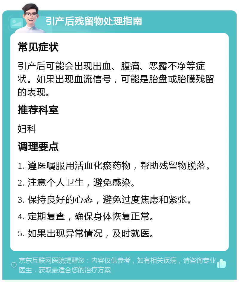 引产后残留物处理指南 常见症状 引产后可能会出现出血、腹痛、恶露不净等症状。如果出现血流信号，可能是胎盘或胎膜残留的表现。 推荐科室 妇科 调理要点 1. 遵医嘱服用活血化瘀药物，帮助残留物脱落。 2. 注意个人卫生，避免感染。 3. 保持良好的心态，避免过度焦虑和紧张。 4. 定期复查，确保身体恢复正常。 5. 如果出现异常情况，及时就医。