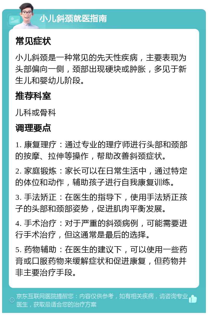 小儿斜颈就医指南 常见症状 小儿斜颈是一种常见的先天性疾病，主要表现为头部偏向一侧，颈部出现硬块或肿胀，多见于新生儿和婴幼儿阶段。 推荐科室 儿科或骨科 调理要点 1. 康复理疗：通过专业的理疗师进行头部和颈部的按摩、拉伸等操作，帮助改善斜颈症状。 2. 家庭锻炼：家长可以在日常生活中，通过特定的体位和动作，辅助孩子进行自我康复训练。 3. 手法矫正：在医生的指导下，使用手法矫正孩子的头部和颈部姿势，促进肌肉平衡发展。 4. 手术治疗：对于严重的斜颈病例，可能需要进行手术治疗，但这通常是最后的选择。 5. 药物辅助：在医生的建议下，可以使用一些药膏或口服药物来缓解症状和促进康复，但药物并非主要治疗手段。