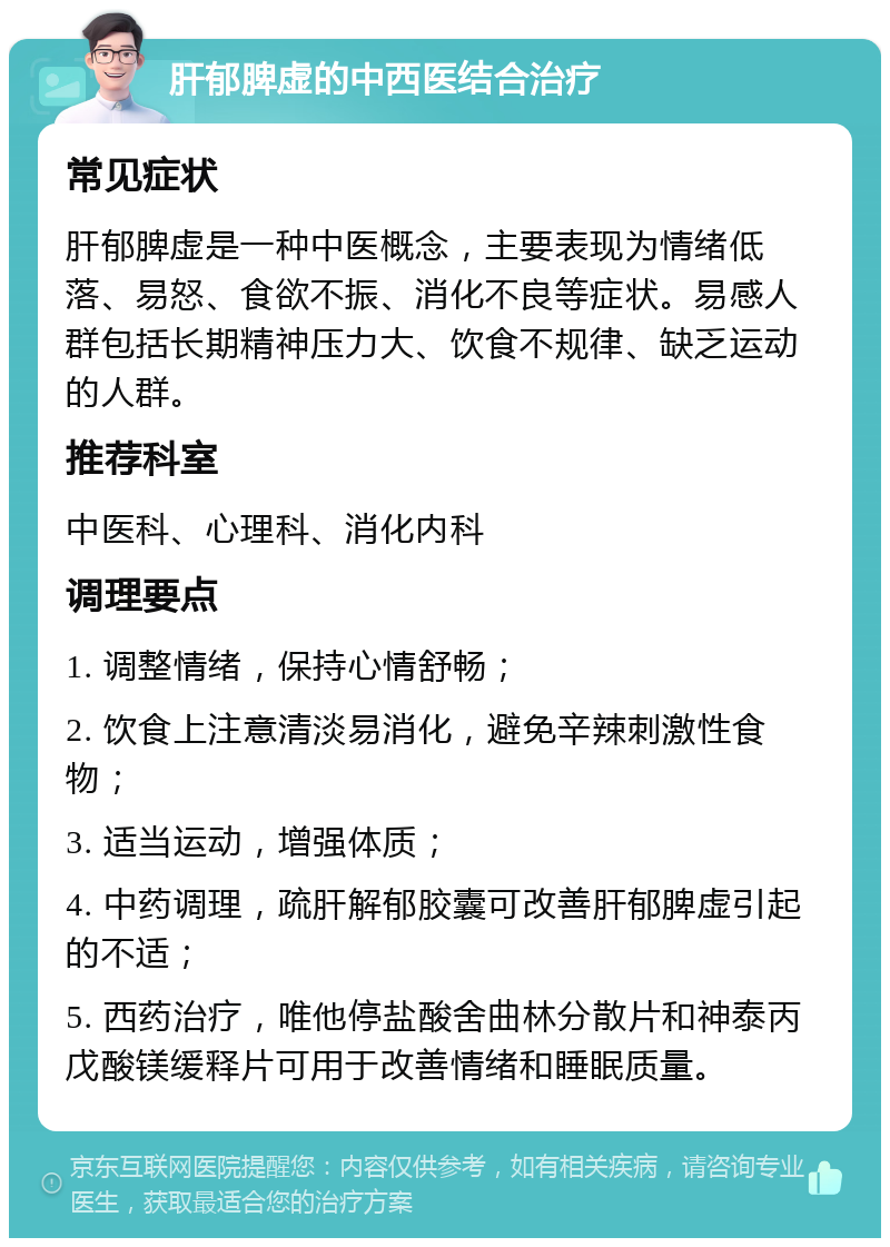 肝郁脾虚的中西医结合治疗 常见症状 肝郁脾虚是一种中医概念，主要表现为情绪低落、易怒、食欲不振、消化不良等症状。易感人群包括长期精神压力大、饮食不规律、缺乏运动的人群。 推荐科室 中医科、心理科、消化内科 调理要点 1. 调整情绪，保持心情舒畅； 2. 饮食上注意清淡易消化，避免辛辣刺激性食物； 3. 适当运动，增强体质； 4. 中药调理，疏肝解郁胶囊可改善肝郁脾虚引起的不适； 5. 西药治疗，唯他停盐酸舍曲林分散片和神泰丙戊酸镁缓释片可用于改善情绪和睡眠质量。