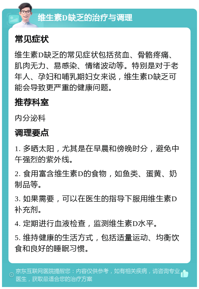 维生素D缺乏的治疗与调理 常见症状 维生素D缺乏的常见症状包括贫血、骨骼疼痛、肌肉无力、易感染、情绪波动等。特别是对于老年人、孕妇和哺乳期妇女来说，维生素D缺乏可能会导致更严重的健康问题。 推荐科室 内分泌科 调理要点 1. 多晒太阳，尤其是在早晨和傍晚时分，避免中午强烈的紫外线。 2. 食用富含维生素D的食物，如鱼类、蛋黄、奶制品等。 3. 如果需要，可以在医生的指导下服用维生素D补充剂。 4. 定期进行血液检查，监测维生素D水平。 5. 维持健康的生活方式，包括适量运动、均衡饮食和良好的睡眠习惯。